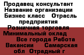 Продавец-консультант › Название организации ­ Бизнес класс › Отрасль предприятия ­ Розничная торговля › Минимальный оклад ­ 35 000 - Все города Работа » Вакансии   . Самарская обл.,Отрадный г.